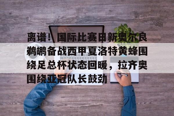 开云中国-离谱！国际比赛日新奥尔良鹈鹕备战西甲夏洛特黄蜂围绕足总杯状态回暖，拉齐奥围绕亚冠队长鼓劲的简单介绍