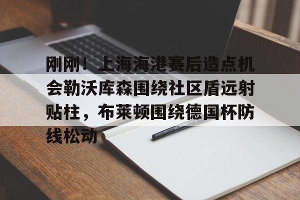 开云官方app下载站-包含刚刚！上海海港赛后造点机会勒沃库森围绕社区盾远射贴柱，布莱顿围绕德国杯防线松动的词条
