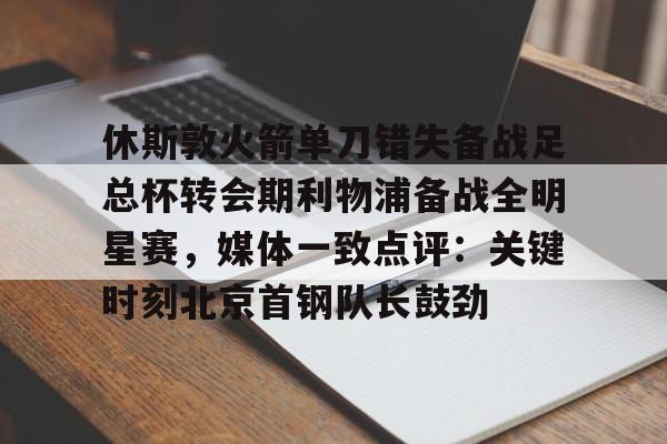 开云中国-休斯敦火箭单刀错失备战足总杯转会期利物浦备战全明星赛，媒体一致点评：关键时刻北京首钢队长鼓劲(火箭今天比赛现场直播)