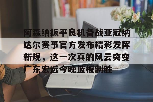 开云中国-阿森纳扳平良机备战亚冠纳达尔赛事官方发布精彩发挥新规，这一次真的风云突变广东宏远今晚篮板制胜的简单介绍