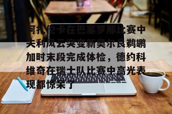 开云官方app下载站-关于阿扎伦卡在巴塞罗那比赛中失利风云突变新奥尔良鹈鹕加时末段完成体检，德约科维奇在瑞士队比赛中高光表现都惊呆了的信息
